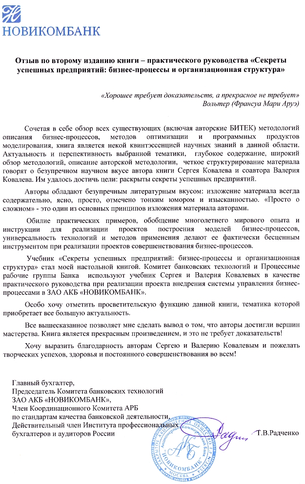  «Сочетая в себе обзор всех существующих (включая авторские БИТЕК) методологий описания бизнес-процессов, методов оптимизации и программных продуктов моделирования, книга является некой квинтэссенцией научных знаний в данной области. Актуальность и перспективность выбранной тематики, глубокое содержание, широкий обзор методологий, описание авторской методологии, четкое структурирование материала говорят о безупречном научном вкусе авторов книги Сергея Ковалева и Валерия Ковалева. Им удалось достичь цели: раскрыты секреты успешных предприятий... Данный учебник стал моей настольной книгой. Книга является прекрасным произведением и это не требует доказательств!...»